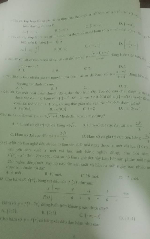 Câu 3ã, Tập hợp tất cá các giá trị thực của tham số m để hàm số y=x^2-3x^2+(1-m)x
trên khoảng (_ +c) L
C (-∈fty ,-2] D. (-∈fty ,1]
A. (-x:-2). B. (-∈fty ,1)
Cầu 38. Tập hợp tất cả các gia trị thực của tham số m. để hàm số y=-x^3-6x^2+(4)n-9),
(axx4
biên trên khoảng (-∈fty ,-1).ln
A. (-x,- 3/4 ] B. [θ _1+alpha ] C. (-∈fty ,0] D. [- 3/4 ,+∈fty )
# Câu 37. Có tất cả bao nhiều số nguyên m để hàm số y= ((m+1)x-2)/x-m  đồng biến trên từng  
dinh cua nó? D. 3. C
A. 1 B.0 C. 2
Cầu 38 Có bao nhiều gia trị nguyễn của tham số m để hàm số y= (x+m^2)/x+4  đōng biěn 1
khoáng xác định của nó? D. 2 .
A. 5 B. 3
C. 1
Cầu 39, Xét một chất điểm chuyên động đọc theo trục Ox. Tọa độ của chất điểm tại th 
được xác định bởi hàm số x(t)=t^3-6t^2+9t vái t≥ 0. Khi đó v(t)=x'(t) là vận tốc 
điểm tại thời điểm 1 . Trong khoảng thời gian nào vận tốc của chất điểm giám?
A. t∈ (0,2). B. t∈ (0,3) C. l=2. D. t∈ (2;+∈fty ).
Cầu 40. Cho hàm số y=x-2sqrt(x^2+4) Mệnh đề nào sau đây đúng?
A. Hàm số có giá trị cực đại băng -2sqrt(3). B. Hàm số đạt cực đại tại x=- 2sqrt(3)/3 .
C. Hàm số đạt cực tiểu tại x= 2sqrt(3)/3 . D. Hàm số có giá trị cực tiểu bằng - 10sqrt()/3 
au 41. Một hộ làm nghệ đột vài lụa to tâm sản xuất mỗi ngày được x mét vài lựa (1≤ x≤ 1
chí phí san xuất x mét vai lụa, tính bằng nghin đōng, cho bởi hàm
C(x)=x^3-3x^2-20x+500. Giả sử hộ làm nghề đệt này bán hết sản phẩm mỗi ngà
220 nghin đồng/mét. Vây hộ này căn sân xuất và bản ra mỗi ngày bao nhiêu m
được lợi nhuận tối đa?
A. 6 met. B. 10 mét. C. 18 mét. D. 12 mét.
#2. Cho hàm số f(x) , bàng xét dấu của f'(x) như sau:
Hàm số y=f(3-2x) ng biến trên khoảng nào dưới đây?
A. (0:2). B. (2;3) C. (-x;-3). D. (3,4)
Cho hàm số y=f(x) có bảng xét đầu đạo hàm như sau:
6