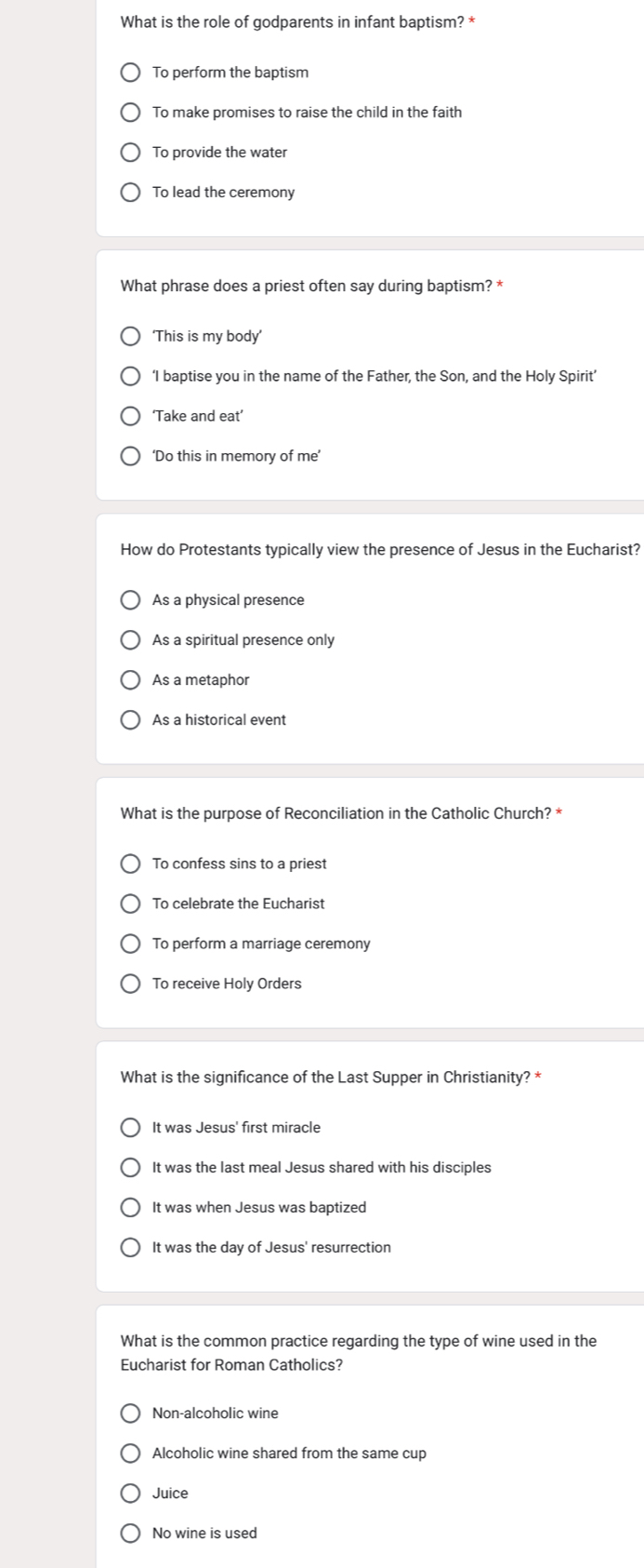 What is the role of godparents in infant baptism? *
To perform the baptism
To make promises to raise the child in the faith
To provide the water
To lead the ceremony
What phrase does a priest often say during baptism? *
‘This is my body’
‘I baptise you in the name of the Father, the Son, and the Holy Spirit’
‘Take and eat’
‘Do this in memory of me’
How do Protestants typically view the presence of Jesus in the Eucharist?
As a physical presence
As a spiritual presence only
As a metaphor
As a historical event
What is the purpose of Reconciliation in the Catholic Church? *
To confess sins to a priest
To celebrate the Eucharist
To perform a marriage ceremony
To receive Holy Orders
What is the significance of the Last Supper in Christianity? *
It was Jesus' first miracle
It was the last meal Jesus shared with his disciples
It was when Jesus was baptized
It was the day of Jesus' resurrection
What is the common practice regarding the type of wine used in the
Eucharist for Roman Catholics?
Non-alcoholic wine
Alcoholic wine shared from the same cup
Juice
No wine is used