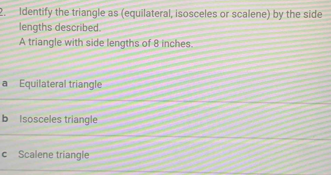 Identify the triangle as (equilateral, isosceles or scalene) by the side
lengths described.
A triangle with side lengths of 8 inches.
a Equilateral triangle
b Isosceles triangle
c Scalene triangle