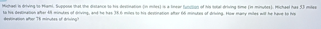 Michael is driving to Miami, Suppose that the distance to his destination (in miles) is a linear function of his total driving time (in minutes). Michael has 53 miles
to his destination after 48 minutes of driving, and he has 38.6 miles to his destination after 66 minutes of driving. How many miles will he have to his 
destination after 78 minutes of driving?