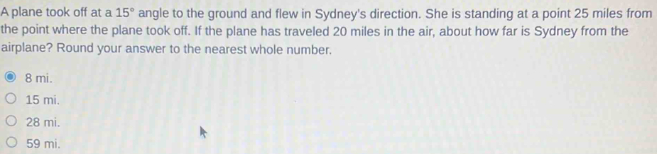 A plane took off at a 15° angle to the ground and flew in Sydney's direction. She is standing at a point 25 miles from
the point where the plane took off. If the plane has traveled 20 miles in the air, about how far is Sydney from the
airplane? Round your answer to the nearest whole number.
8 mi.
15 mi.
28 mi.
59 mi.