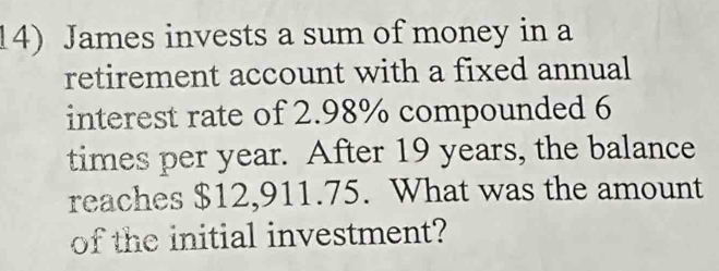 James invests a sum of money in a 
retirement account with a fixed annual 
interest rate of 2.98% compounded 6
times per year. After 19 years, the balance 
reaches $12,911.75. What was the amount 
of the initial investment?