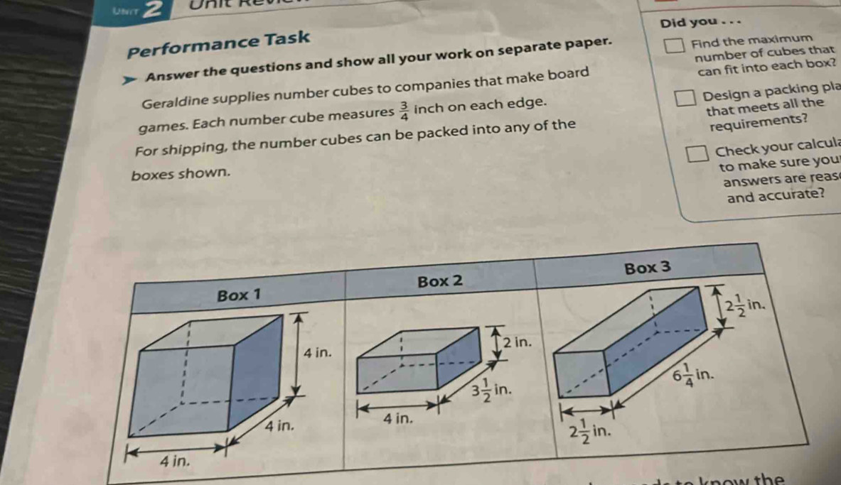 UNIT
Performance Task Did you . . .
number of cubes that
Answer the questions and show all your work on separate paper. Find the maximum
Geraldine supplies number cubes to companies that make board can fit into each box?
Design a packing pla
that meets all the
games. Each number cube measures  3/4 inch on each edge.
For shipping, the number cubes can be packed into any of the
requirements?
Check your calcula
boxes shown.
to make sure you
answers are reas
and accurate?
th e