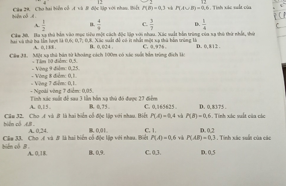 12
2
12
Câu 29. Cho hai biển cố A và B độc lập với nhau. Biết P(B)=0,3 vù P(A∪ B)=0,6. Tính xác suất của
biển cổ A .
A.  1/2   4/9  C.  3/7  D.  1/4 
B.
Câu 30. Ba xạ thủ bắn vào mục tiêu một cách độc lập với nhau. Xác suất bắn trúng của xạ thủ thứ nhất, thứ
hai và thứ ba lần lượt là 0,6; 0,7; 0,8. Xác suất để có ít nhất một xạ thủ bắn trúng là
A. 0,188 . B. 0, 024 . C. 0,976 . D. 0,812.
Câu 31. Một xạ thủ bản từ khoảng cách 100m có xác suất bắn trúng đích là:
- Tâm 10 điểm: 0,5.
- Vòng 9 điểm: 0,25.
- Vòng 8 điểm: 0,1.
- Vòng 7 điểm: 0,1.
- Ngoài vòng 7 điểm: 0,05.
Tính xác suất đề sau 3 lần bắn xạ thủ đó được 27 điểm
A. 0,15 . B. 0, 75 . C. 0,165625 . D. 0,8375 .
Câu 32. Cho A và B là hai biển cố độc lập với nhau. Biết P(A)=0,4 và P(B)=0,6. Tính xác suất của các
biển cổ AB .
A. 0,24. B. 0,01. C. 1. D. 0,2
Câu 33. Cho A và B là hai biển cố độc lập với nhau. Biết P(A)=0,6 và P(AB)=0,3. Tính xác suất của các
biến cố B .
A. 0,18. B. 0,9. C. 0,3. D. 0,5