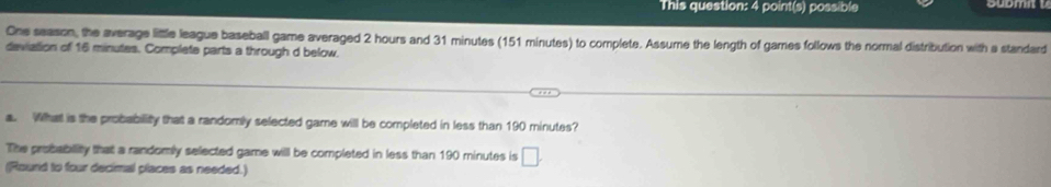 This question: 4 point(s) possible 
One season, the average little league baseball game averaged 2 hours and 31 minutes (151 minutes) to complete. Assume the length of games follows the normal distribution with a standard 
deviation of 16 minutes. Complete parts a through d below. 
a. Wihat is the probability that a randomly selected game will be completed in less than 190 minutes? 
The probability that a randomly selected game will be completed in less than 190 minutes is □. 
(Round to four decimal places as needed.)