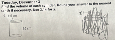 Tuesday, December 3 
Find the volume of each cylinder. Round your answer to the nearest 
tenth if necessary. Use 3.14 for π. 
2. 6.5 cm