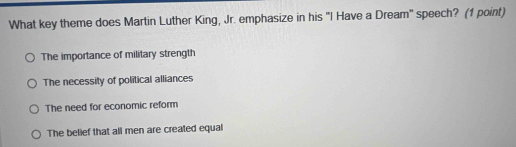 What key theme does Martin Luther King, Jr. emphasize in his "I Have a Dream" speech? (1 point)
The importance of military strength
The necessity of political alliances
The need for economic reform
The belief that all men are created equal