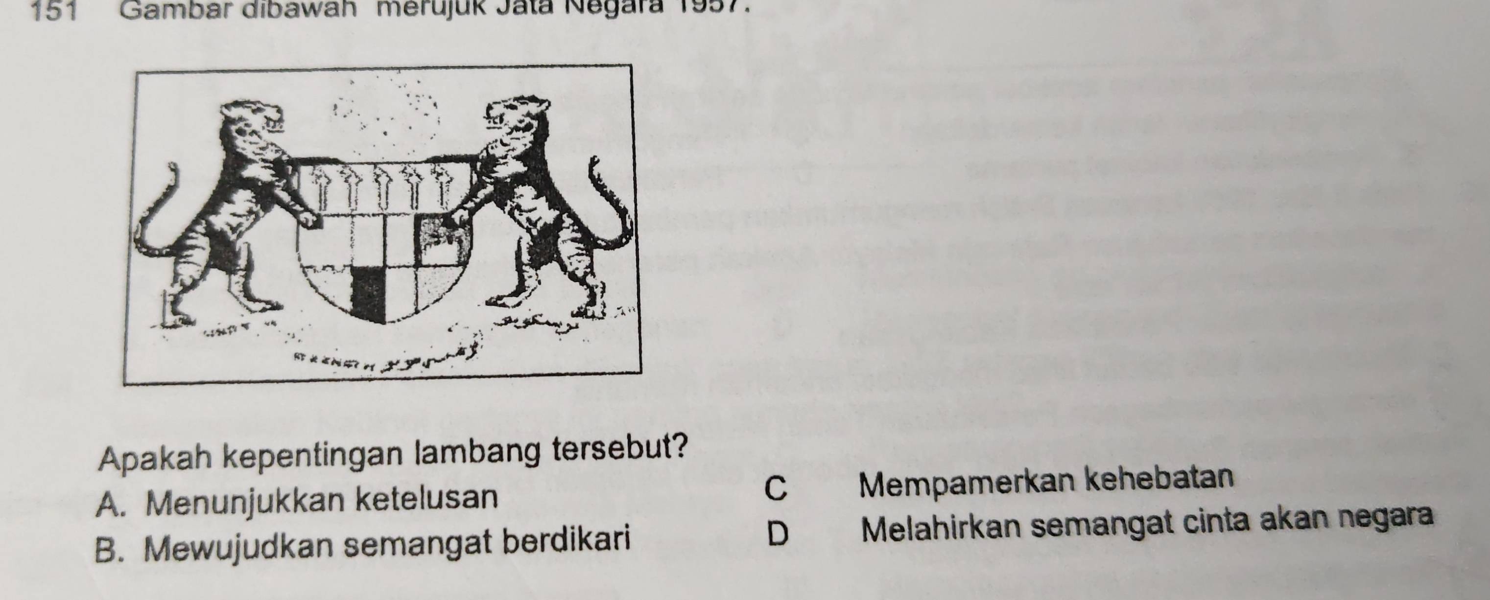 151 Gambar dibawah merujuk Jata Negara 1957.
Apakah kepentingan lambang tersebut?
C
A. Menunjukkan ketelusan Mempämerkan kehebatan
D
B. Mewujudkan semangat berdikari Melahirkan semangat cinta akan negara