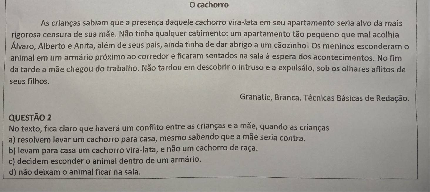 cachorro
As crianças sabiam que a presença daquele cachorro vira-lata em seu apartamento seria alvo da mais
rigorosa censura de sua mãe. Não tinha qualquer cabimento: um apartamento tão pequeno que mal acolhia
Álvaro, Alberto e Anita, além de seus pais, ainda tinha de dar abrigo a um cãozinho! Os meninos esconderam o
animal em um armário próximo ao corredor e ficaram sentados na sala à espera dos acontecimentos. No fim
da tarde a mãe chegou do trabalho. Não tardou em descobrir o intruso e a expulsálo, sob os olhares aflitos de
seus filhos.
Granatic, Branca. Técnicas Básicas de Redação.
QUEStÃo 2
No texto, fica claro que haverá um conflito entre as crianças e a mãe, quando as crianças
a) resolvem levar um cachorro para casa, mesmo sabendo que a mãe seria contra.
b) levam para casa um cachorro vira-lata, e não um cachorro de raça.
c) decidem esconder o animal dentro de um armário.
d) não deixam o animal ficar na sala.