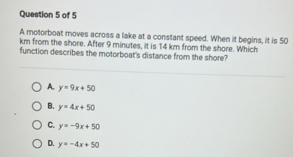 A motorboat moves across a lake at a constant speed. When it begins, it is 50
km from the shore. After 9 minutes, it is 14 km from the shore. Which
function describes the motorboat's distance from the shore?
A. y=9x+50
B. y=4x+50
C. y=-9x+50
D. y=-4x+50