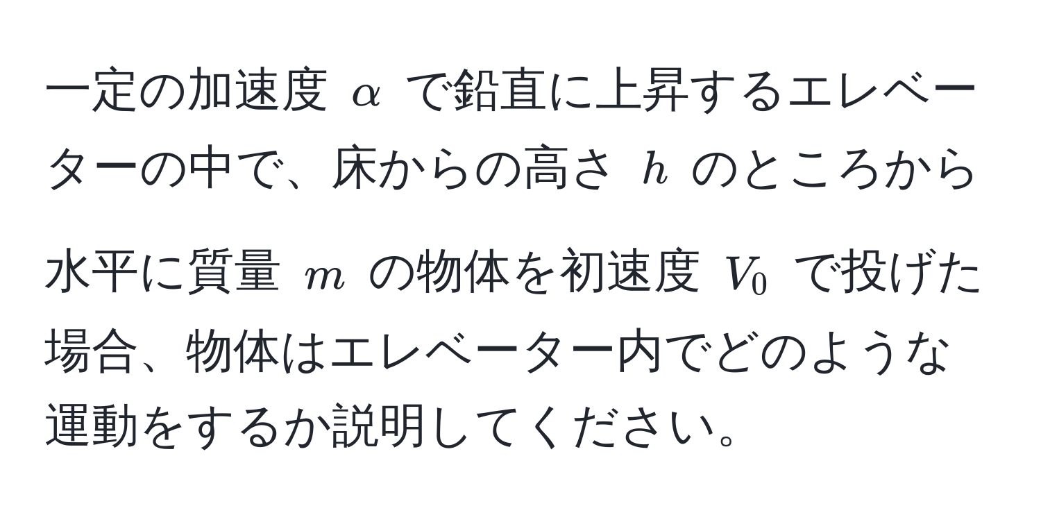 一定の加速度 $alpha$ で鉛直に上昇するエレベーターの中で、床からの高さ $h$ のところから水平に質量 $m$ の物体を初速度 $V_0$ で投げた場合、物体はエレベーター内でどのような運動をするか説明してください。