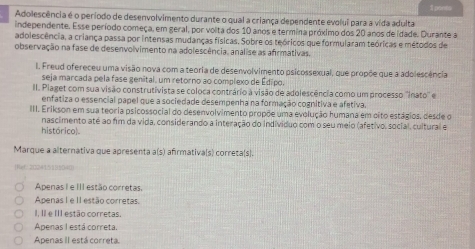 ponts
Adolescência é o período de desenvolvimento durante o qual a criança dependente evolui para a vida adulta
independente. Esse período começa, em geral, por volta dos 10 anos e termina próximo dos 20 anos de idade. Durante a
adolescência, a criança passa por intensas mudanças físicas. Sobre os teóricos que formularam teóricas e métodos de
observação na fase de desenvolvimento na adolescência. analise as afrmativas.
I. Freud ofereceu uma visão nova com a teoria de desenvolvimento psicossexual, que propõe que a adolescência
seja marcada pela fase genital, um retorno ao complexo de Édipo.
III. Plaget com sua visão construtivista se coloca contrário à visão de adolescência como um processo ''Inato'' e
enfatiza o essencial papel que a sociedade desempenha na formação cognitiva e afetiva.
III. Erikson em sua teoria psicossocial do desenvolvimento propõe uma evolução humana em oito estágios, desde o
nascimento até ao fim da vida, considerando a interação do individuo com o seu meio (afetivo, social, cultural e
históricol
Marque a alternativa que apresenta a(s) afrmativa[s) correta(s].
[Naf. 2C24151](]D4D
Apenas I e III estão corretas,
Apenas I e II estão corretas.
I, II e III estão corretas
Apenas I está correta.
Apenas II está correta.