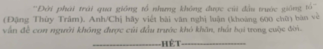 ''Đời phái trải qua giông tổ nhưng không được cúi đầu trước giông tổ'' 
(Đặng Thùy Trâm). Anh/Chị hãy viết bài văn nghị luận (khoảng 600 chữ) bản về 
vấn đề con người không được củi đầu trước khỏ khăn, thất bại trong cuộc đời. 
_ 
_hét_