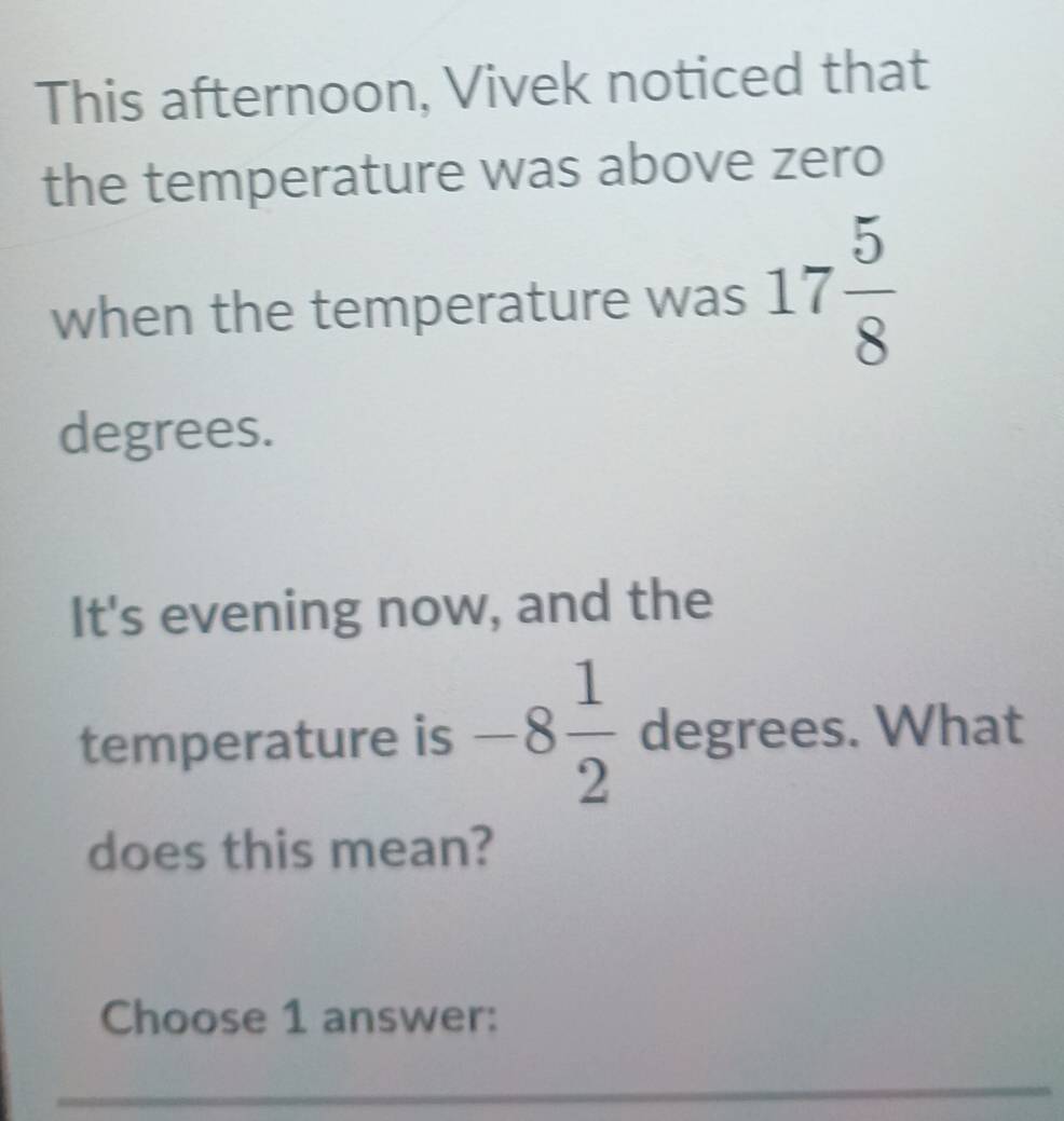 This afternoon, Vivek noticed that 
the temperature was above zero 
when the temperature was 17 5/8 
degrees. 
It's evening now, and the 
temperature is -8 1/2  degrees. What 
does this mean? 
Choose 1 answer: 
_