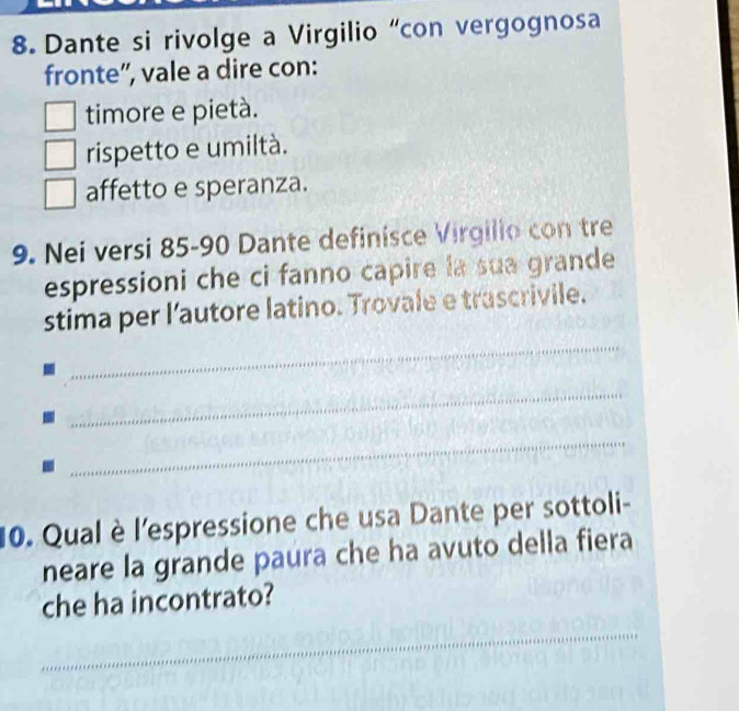 Dante si rivolge a Virgilio “con vergognosa
fronte”, vale a dire con:
timore e pietà.
rispetto e umiltà.
affetto e speranza.
9. Nei versi 85 - 90 Dante definisce Virgilio con tre
espressioni che ci fanno capire la sua grande
_
stima per l'autore latino. Trovale e trascrivile.
_
_
10. Qual è l'espressione che usa Dante per sottoli-
neare la grande paura che ha avuto della fiera
che ha incontrato?
_