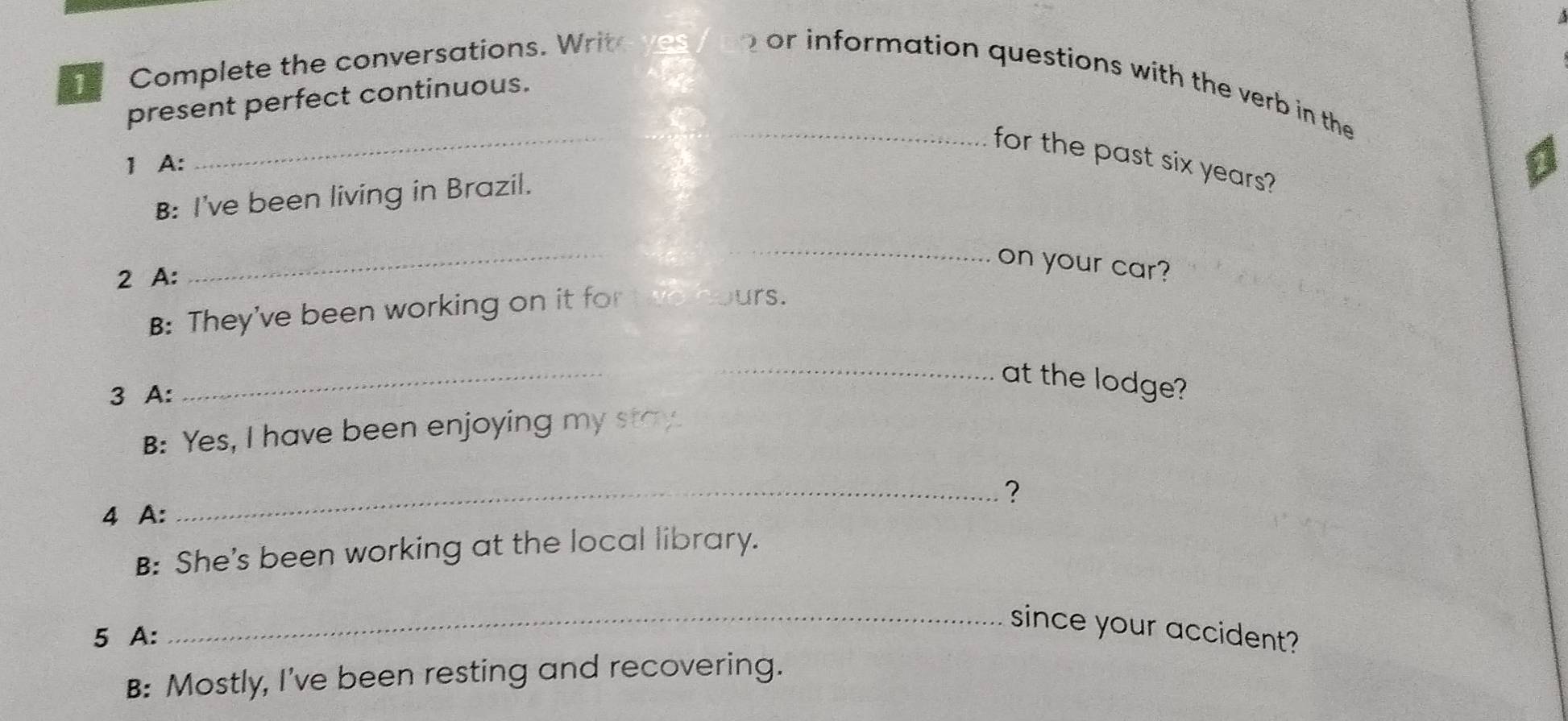 Complete the conversations. Writ 
_ or information questions with the verb in the 
_ 
present perfect continuous. 
for the past six years? 
1 A: 
B: I've been living in Brazil. 
on your car? 
2 A: 
_ 
_ 
B: They've been working on it for t o hours. 
_ 
_at the lodge? 
3 A: 
B: Yes, I have been enjoying my stay. 
_? 
4 A: 
B: She's been working at the local library. 
5 A: 
_since your accident? 
B: Mostly, I've been resting and recovering.