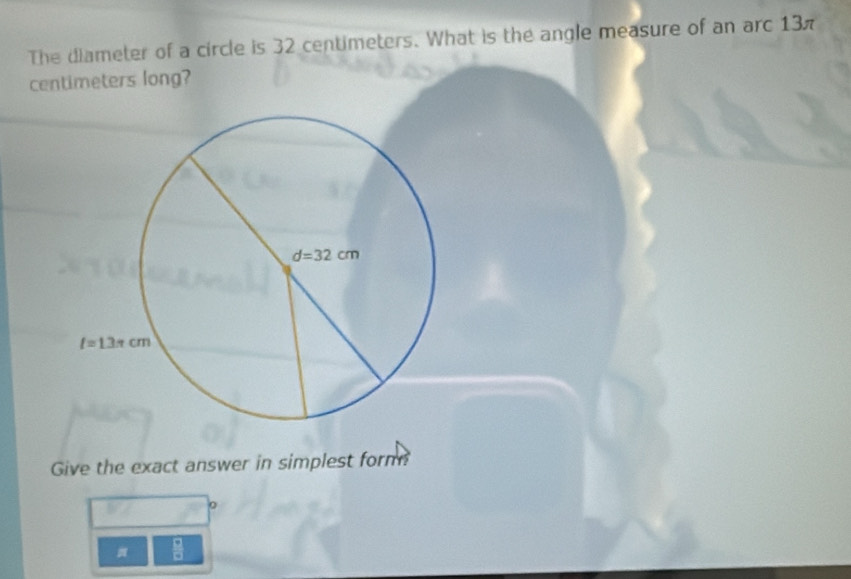 The diameter of a circle is 32 centimeters. What is the angle measure of an arc 13π
centimeters long?
Give the exact answer in simplest form
=