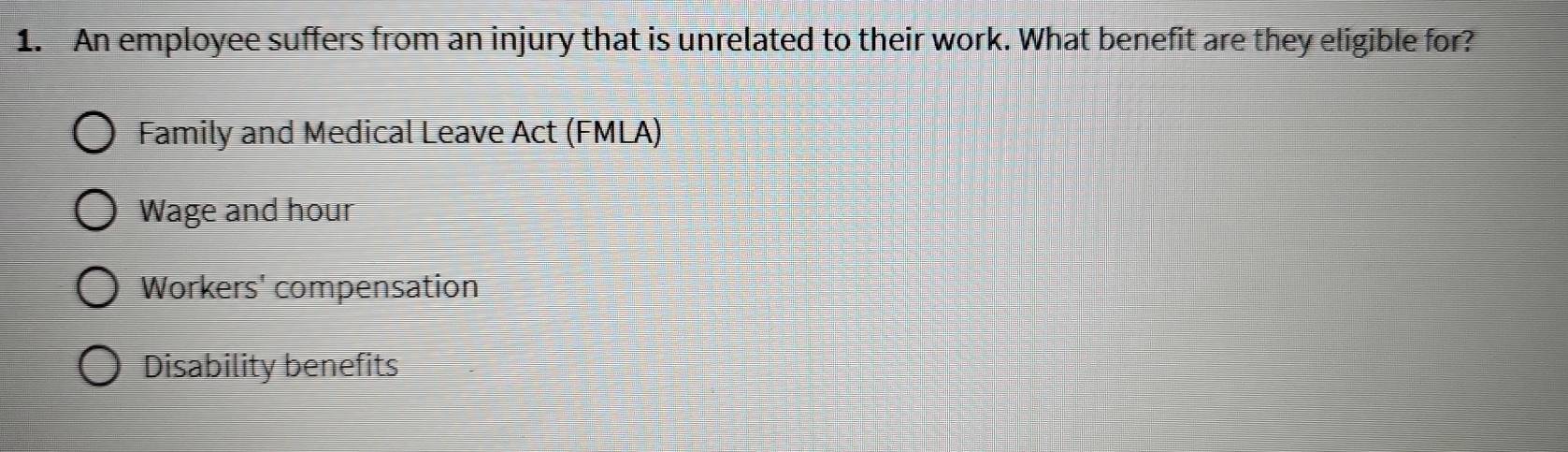 An employee suffers from an injury that is unrelated to their work. What benefit are they eligible for?
Family and Medical Leave Act (FMLA)
Wage and hour
Workers' compensation
Disability benefits