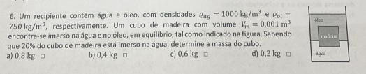 Um recipiente contém água e óleo, com densidades rho _ag=1000kg/m^3 e R_ot=
750kg/m^3 , respectivamente. Um cubo de madeira com volume V_m=0,001m^3
encontra-se imerso na água e no óleo, em equilíbrio, tal como indicado na figura. Sabendo
que 20% do cubo de madeira está imerso na água, determine a massa do cubo.
a) 0,8 kg □ b) 0,4 kg □ c) 0,6 kg □ d) 0,2 kg