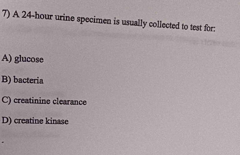 A 24-hour urine specimen is usually collected to test for:
A) glucose
B) bacteria
C) creatinine clearance
D) creatine kinase