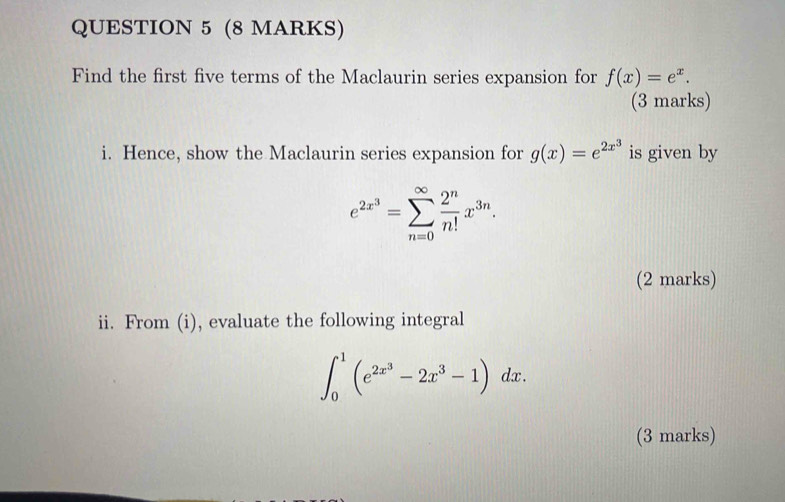 Find the first five terms of the Maclaurin series expansion for f(x)=e^x. 
(3 marks) 
i. Hence, show the Maclaurin series expansion for g(x)=e^(2x^3) is given by
e^(2x^3)=sumlimits _(n=0)^(∈fty) 2^n/n! x^(3n). 
(2 marks) 
ii. From (i), evaluate the following integral
∈t _0^(1(e^2x^3)-2x^3-1)dx. 
(3 marks)