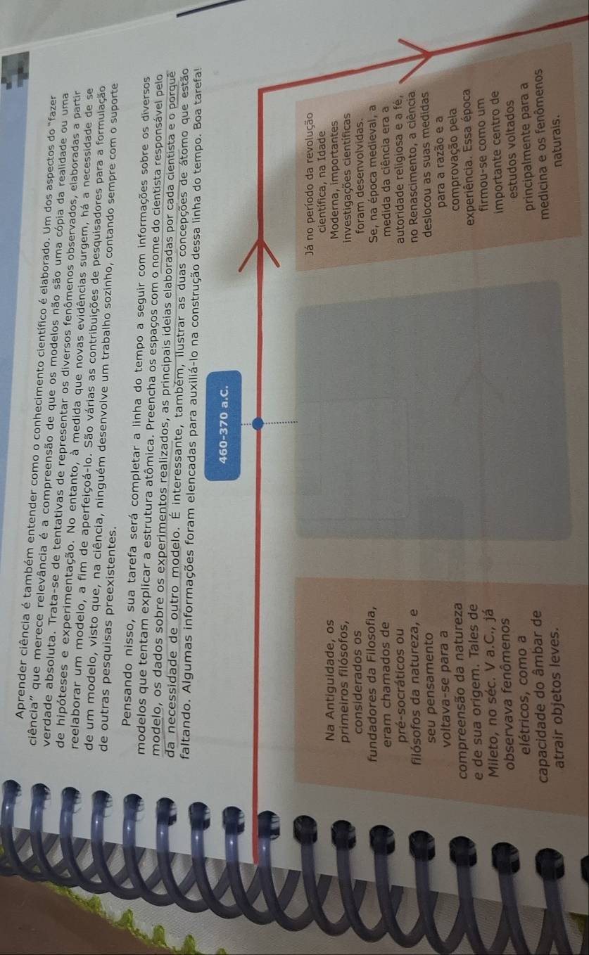 Aprender ciência é também entender como o conhecimento científico é elaborado. Um dos aspectos do "fazer
ciência" que merece relevância é a compreensão de que os modelos não são uma cópia da realidade ou uma
verdade absoluta. Trata-se de tentativas de representar os diversos fenômenos observados, elaboradas a partir
de hipóteses e experimentação. No entanto, à medida que novas evidências surgem, há a necessidade de se
reelaborar um modelo, a fim de aperfeiçoá-lo. São várias as contribuições de pesquisadores para a formulação
de um modelo, visto que, na ciência, ninguém desenvolve um trabalho sozinho, contando sempre com o suporte
de outras pesquisas preexistentes.
Pensando nisso, sua tarefa será completar a linha do tempo a seguir com informações sobre os diversos
modelos que tentam explicar a estrutura atômica. Preencha os espaços com o nome do cientista responsável pelo
modelo, os dados sobre os experimentos realizados, as principais ideias elaboradas por cada cientista e o porquê
da necessidade de outro modelo. É interessante, também, ilustrar as duas concepções de átomo que estão
faltando. Algumas informações foram elencadas para auxiliá-lo na construção dessa linha do tempo. Boa tarefa!
460-370 a.C.
Já no período da revolução
científica, na Idade
Na Antiguidade, os Moderna, importantes
primeiros filósofos,
considerados os investigações científicas
foram desenvolvidas.
fundadores da Filosofia, Se, na época medieval, a
eram chamados de medida da ciência era a
pré-socráticos ou autoridade religiosa e a fé,
filósofos da natureza, e no Renascimento, a ciência
seu pensamento
voltava-se para a deslocou as suas medidas
compreensão da natureza para a razão e a
comprovação pela
e de sua origem. Tales de experiência. Essa época
Mileto, no séc. V a.C., já firmou-se como um
observava fenômenos
elétricos, como a importante centro de
estudos voltados
principalmente para a
capacidade do âmbar de
medicina e os fenômenos
atrair objetos leves. naturais.