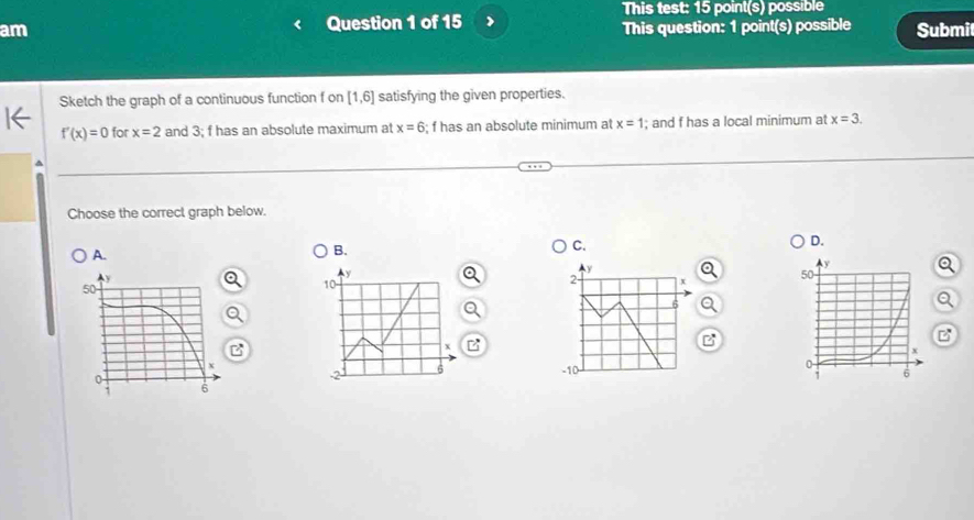 am Question 1 of 15 This test: 15 point(s) possible 
This question: 1 point(s) possible Submit 
Sketch the graph of a continuous function f on [1,6] satisfying the given properties.
f'(x)=0 for x=2 and 3; f has an absolute maximum at x=6; f has an absolute minimum at x=1; and f has a local minimum at x=3. 
^ 
Choose the correct graph below. 
A. 
B. 
C. 
D.
y
y
2 x
10
6
x
B 
B 
6 -10