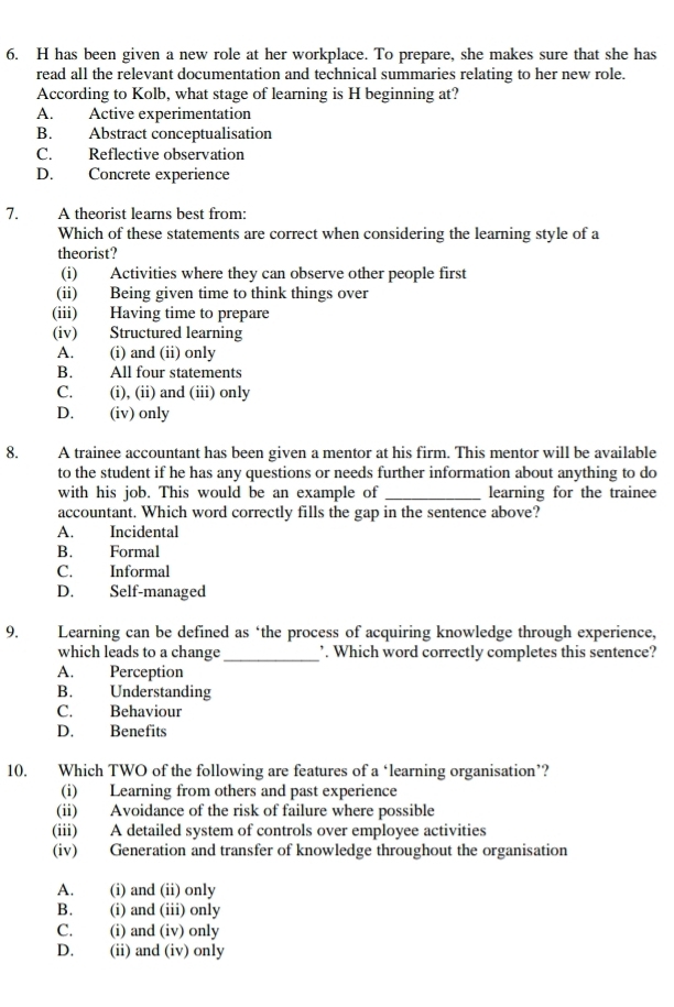 has been given a new role at her workplace. To prepare, she makes sure that she has
read all the relevant documentation and technical summaries relating to her new role.
According to Kolb, what stage of learning is H beginning at?
A. Active experimentation
B. Abstract conceptualisation
C. Reflective observation
D. Concrete experience
7. A theorist learns best from:
Which of these statements are correct when considering the learning style of a
theorist?
(i) Activities where they can observe other people first
(ii) Being given time to think things over
(iii) Having time to prepare
(iv) Structured learning
A. (i) and (ii) only
B. All four statements
C. (i), (ii) and (iii) only
D. (iv) only
8. A trainee accountant has been given a mentor at his firm. This mentor will be available
to the student if he has any questions or needs further information about anything to do
with his job. This would be an example of _learning for the trainee
accountant. Which word correctly fills the gap in the sentence above?
A. Incidental
B. Formal
C. Informal
D. Self-managed
9. Learning can be defined as ‘the process of acquiring knowledge through experience,
which leads to a change _. Which word correctly completes this sentence?
A. Perception
B. Understanding
C. Behaviour
D. Benefits
10. Which TWO of the following are features of a ‘learning organisation’?
(i) Learning from others and past experience
(ii) Avoidance of the risk of failure where possible
(iii) A detailed system of controls over employee activities
(iv) Generation and transfer of knowledge throughout the organisation
A. (i) and (ii) only
B. (i) and (iii) only
C. (i) and (iv) only
D. (ii) and (iv) only