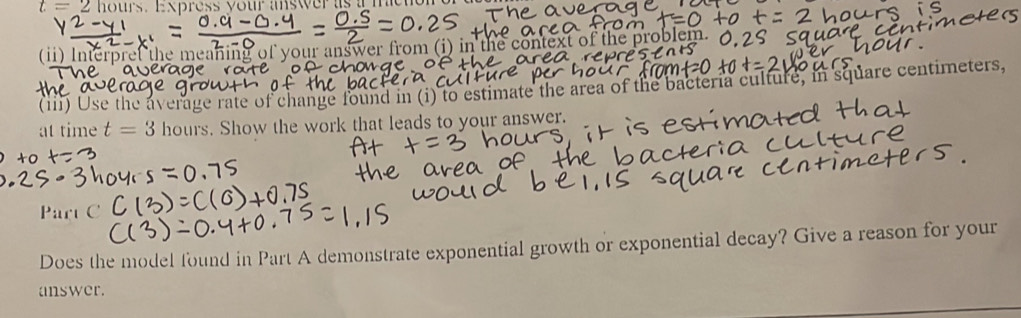 t=2 hours. Express your answer as a m 
(ii) Interpref the meaning of your answer from (i) in the context of the problem. 
(iii) Use the average rate of change found in (i) to estimate the area of the bacteria culture, in square centimeters, 
at time t=3 hours. Show the work that leads to your answer. 
Part C 
Does the model found in Part A demonstrate exponential growth or exponential decay? Give a reason for your 
answer.