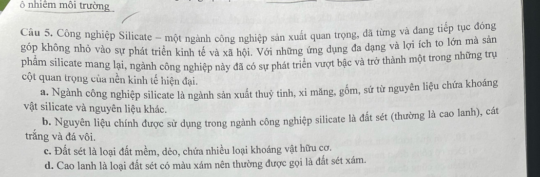 ô nhiêm môi trường
Câu 5. Công nghiệp Silicate - một ngành công nghiệp sản xuất quan trọng, đã từng và đang tiếp tục đóng
góp không nhỏ vào sự phát triển kinh tế và xã hội. Với những ứng dụng đa dạng và lợi ích to lớn mà sản
phẩm silicate mang lại, ngành công nghiệp này đã có sự phát triển vượt bậc và trở thành một trong những trụ
cột quan trọng của nền kinh tế hiện đại.
a. Ngành công nghiệp silicate là ngành sản xuất thuỷ tinh, xi măng, gốm, sứ từ nguyên liệu chứa khoáng
vật silicate và nguyên liệu khác.
b. Nguyên liệu chính được sử dụng trong ngành công nghiệp silicate là đất sét (thường là cao lanh), cát
trắng và đá vôi.
c. Đất sét là loại đất mềm, dẻo, chứa nhiều loại khoáng vật hữu cơ.
d. Cao lanh là loại đất sét có màu xám nên thường được gọi là đất sét xám.