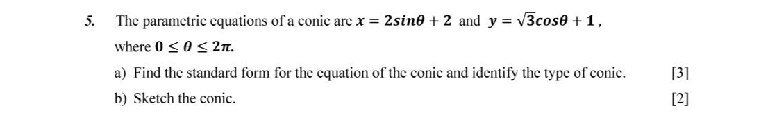 The parametric equations of a conic are x=2sin θ +2 and y=sqrt(3)cos θ +1, 
where 0≤ θ ≤ 2π. 
a) Find the standard form for the equation of the conic and identify the type of conic. [3] 
b) Sketch the conic. [2]