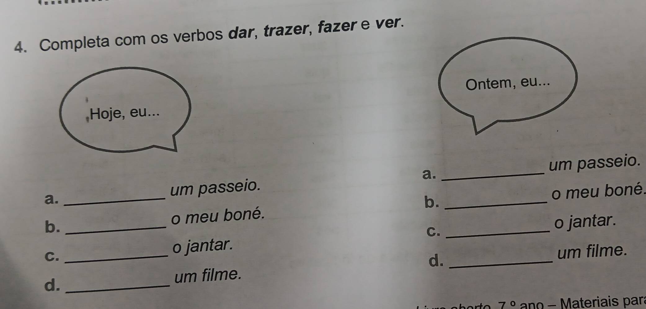 Completa com os verbos dar, trazer, fazer e ver. 
Hoje, eu... 
_ 
um passeio. 
a. _um passeio. a._ 
b. _o meu boné. b. o meu boné. 
o jantar. 
C. _o jantar. C._ 
d._ 
um filme. 
d._ 
um filme. 
7° ano - Materiais par