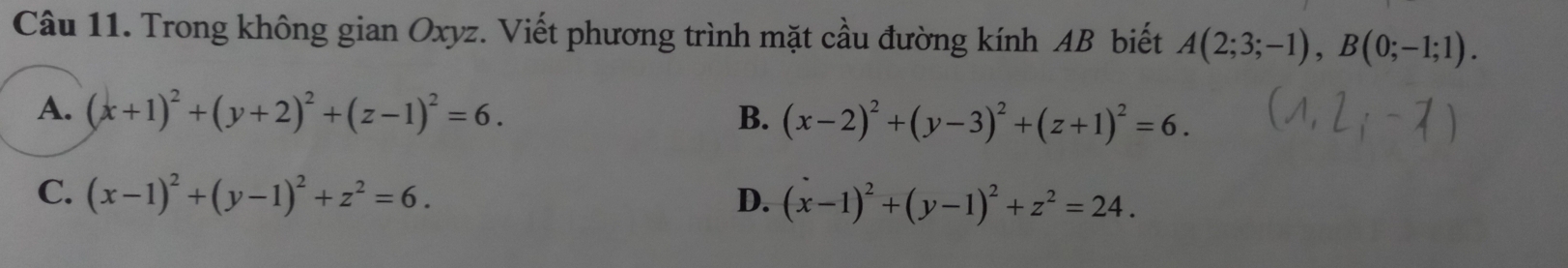 Trong không gian Oxyz. Viết phương trình mặt cầu đường kính AB biết A(2;3;-1), B(0;-1;1).
A. (x+1)^2+(y+2)^2+(z-1)^2=6. B. (x-2)^2+(y-3)^2+(z+1)^2=6.
C. (x-1)^2+(y-1)^2+z^2=6. D. (x-1)^2+(y-1)^2+z^2=24.