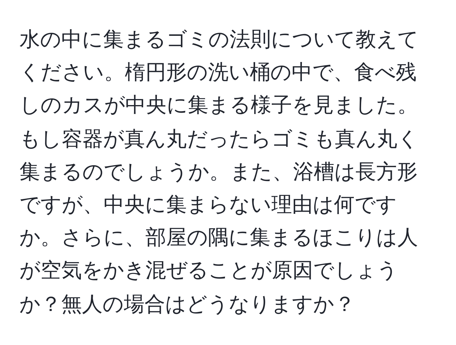 水の中に集まるゴミの法則について教えてください。楕円形の洗い桶の中で、食べ残しのカスが中央に集まる様子を見ました。もし容器が真ん丸だったらゴミも真ん丸く集まるのでしょうか。また、浴槽は長方形ですが、中央に集まらない理由は何ですか。さらに、部屋の隅に集まるほこりは人が空気をかき混ぜることが原因でしょうか？無人の場合はどうなりますか？