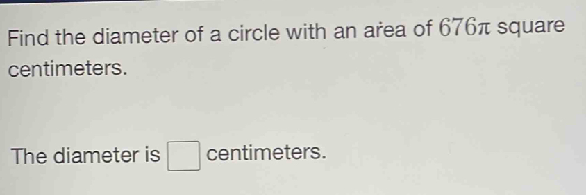 Find the diameter of a circle with an area of 676π square
centimeters. 
The diameter is □ centimeters.