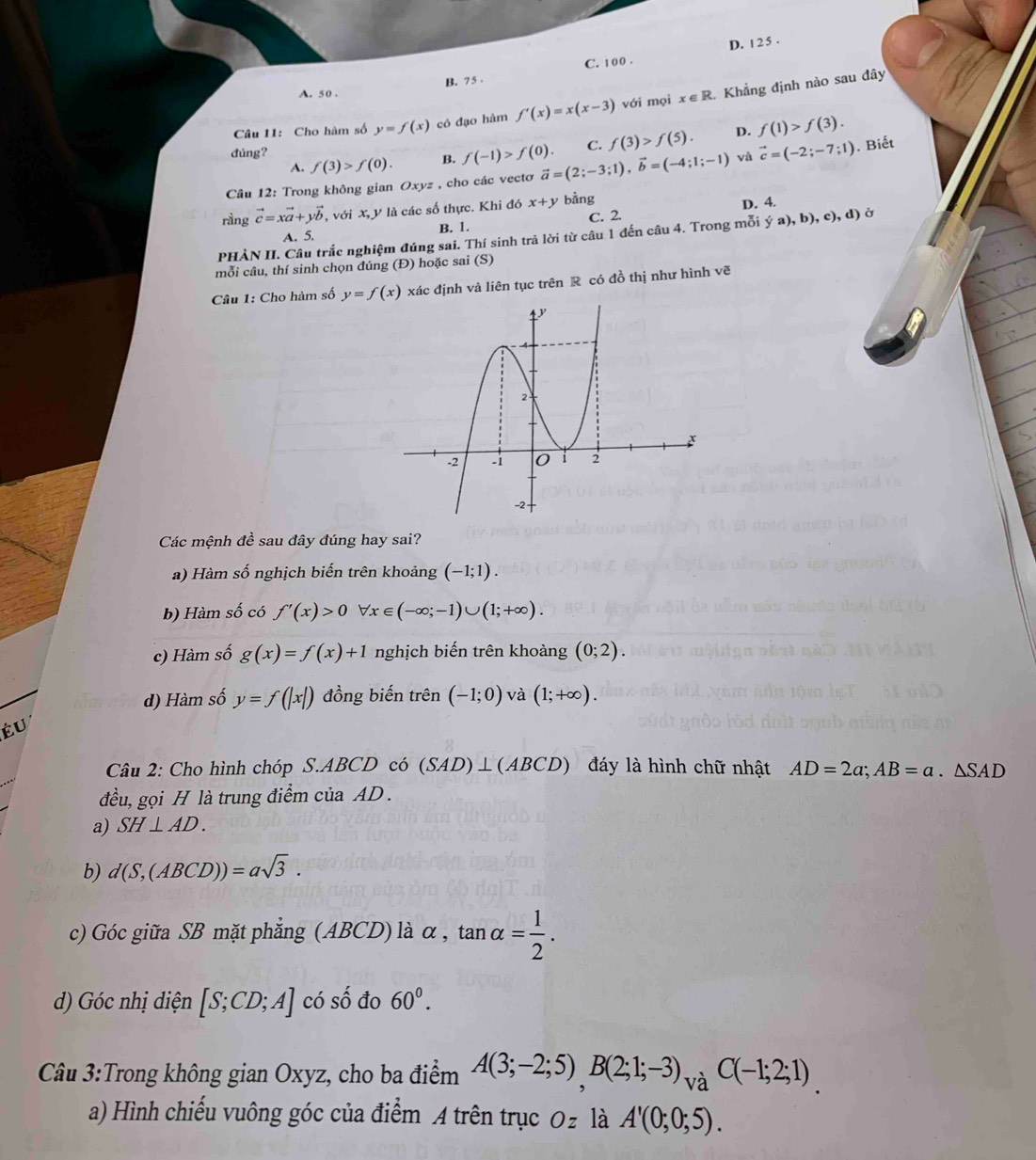 D. 1 2 5 .
B. 75 . C. 100 .
A. 50 .
Câu 11: Cho hàm số y=f(x) có đạo hàm f'(x)=x(x-3) với mọi x∈ R 1 Khẳng định nào sau đây
đúng? f(3)>f(0). B. f(-1)>f(0). C. f(3)>f(5). D. f(1)>f(3).
A.
Câu 12: Trong không gian Oxyz , cho các vectơ vector a=(2;-3;1),vector b=(-4;1;-1) và vector c=(-2;-7;1). Biết
rầng vector c=xvector a+yvector b , với X, y là các số thực. Khi đó x+y bằng
B. 1. C. 2. D. 4.
A. 5.
PHÀN II. Câu trắc nghiệm đúng sai. Thí sinh trả lời từ câu 1 đến câu 4. Trong mỗi ya),b),c),d) G
mỗi câu, thí sinh chọn đúng (Đ) hoặc sai (S)
Câu 1: Cho hàm số y=f(x) xác định và liên tục trên R có đồ thị như hình vẽ
Các mệnh đề sau đây đúng hay sai?
a) Hàm số nghịch biến trên khoảng (-1;1).
b) Hàm số có f'(x)>0 forall x∈ (-∈fty ;-1)∪ (1;+∈fty ).
c) Hàm số g(x)=f(x)+1 nghịch biến trên khoàng (0;2).
d) Hàm số y=f(|x|) đồng biến trên (-1;0) và (1;+∈fty ).
Éu
Câu 2: Cho hình chóp S.ABCD có (SAD)⊥ (ABCD) đáy là hình chữ nhật AD=2a;AB=a.△ SAD
đều, gọi H là trung điểm của AD .
a) SH⊥ AD.
b) d(S,(ABCD))=asqrt(3).
c) Góc giữa SB mặt phẳng (ABCD) là α , tan alpha = 1/2 .
d) Góc nhị diện [S;CD;A] có số đo 60^0.
Câu 3:Trong không gian Oxyz, cho ba điểm A(3;-2;5),B(2;1;-3)_vaC(-1;2;1)
a) Hình chiếu vuông góc của điểm A trên trục Oz là A'(0;0;5).