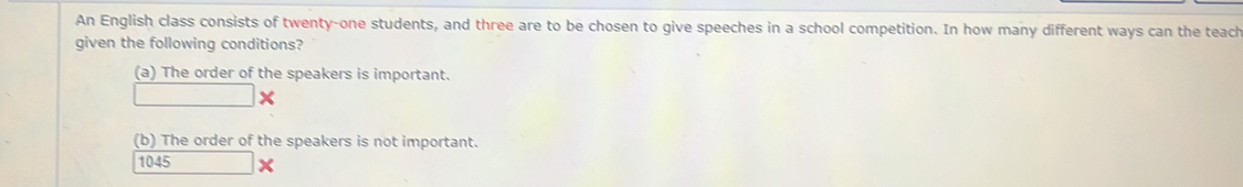 An English class consists of twenty-one students, and three are to be chosen to give speeches in a school competition. In how many different ways can the teach
given the following conditions?
(a) The order of the speakers is important.
x
(b) The order of the speakers is not important.
1045