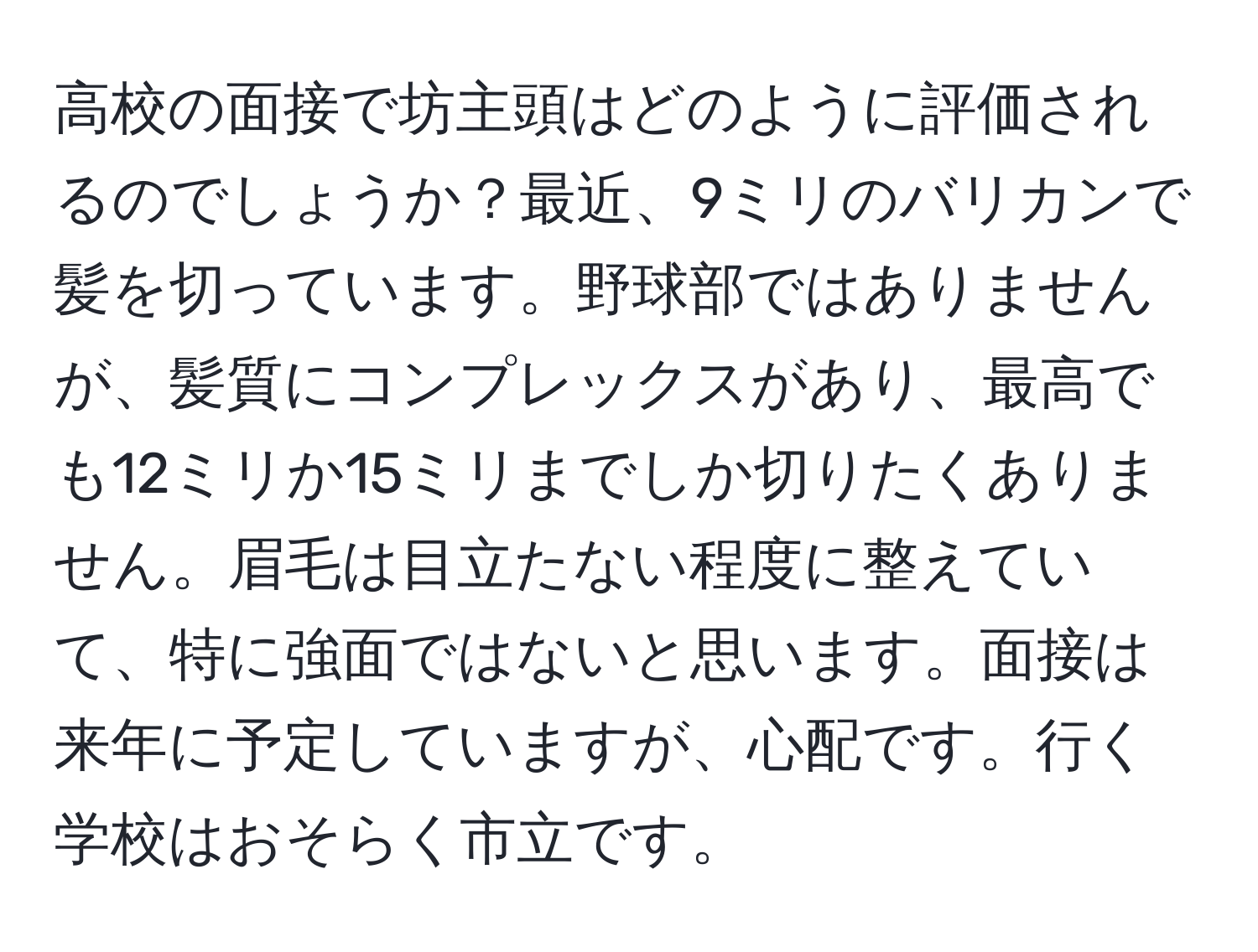 高校の面接で坊主頭はどのように評価されるのでしょうか？最近、9ミリのバリカンで髪を切っています。野球部ではありませんが、髪質にコンプレックスがあり、最高でも12ミリか15ミリまでしか切りたくありません。眉毛は目立たない程度に整えていて、特に強面ではないと思います。面接は来年に予定していますが、心配です。行く学校はおそらく市立です。