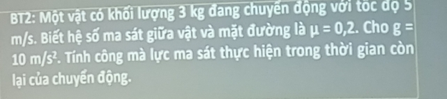 BT2: Một vật có khối lượng 3 kg đang chuyến động với tốc dộ 5
m/s. Biết hệ số ma sát giữa vật và mặt đường là mu =0,2. Cho g=
10 m/s². Tính công mà lực ma sát thực hiện trong thời gian còn 
lại của chuyển động.