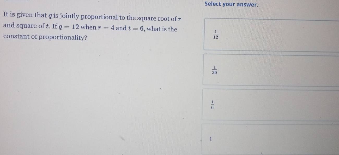 Select your answer.
It is given that q is jointly proportional to the square root of r
and square of t. If q=12 when r=4 and t=6 , what is the
constant of proportionality?
 1/12 
 1/36 
 1/6 
1