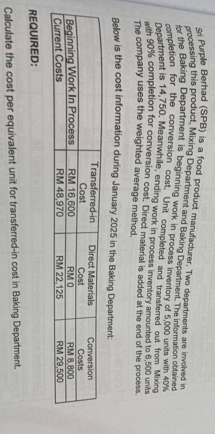 Sri Purple Berhad (SPB) is a food product manufacturer. Two departments are involved in 
processing this product, Mixing Department and Baking Department. The information obtained 
for the Baking Department is beginning work in process inventory of 5,000 units with 40%
completion for the conversion cost. Unit completed and transferred out from Mixing 
Department is 14,750. Meanwhile, ending work in process inventory amounted to 6,500 units 
with 90% completion for conversion cost. Direct material is added at the end of the process. 
The company uses the weighted average method. 
Below is the cost information during January 2025 in the Baking Department: 
REQUIRED: 
Calculate the cost per equivalent unit for transferred-in cost in Baking Department.