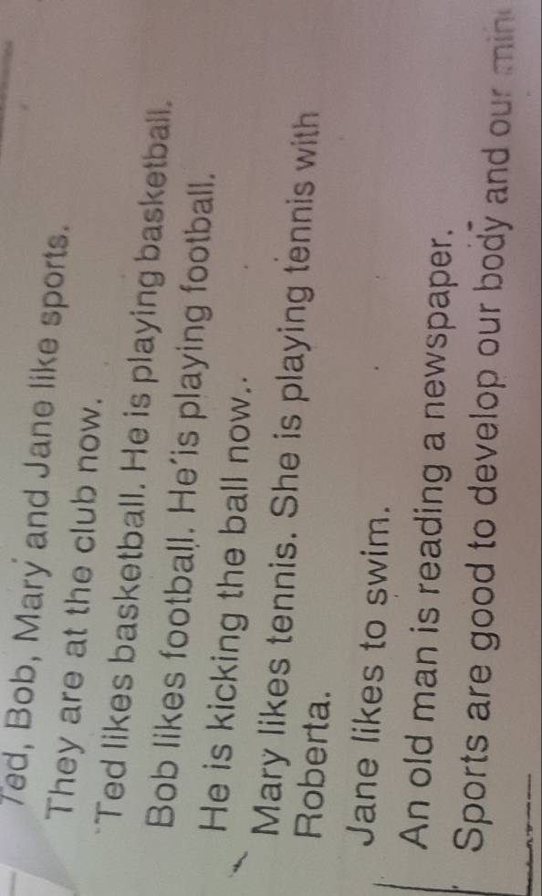 Ted, Bob, Mary and Jane like sports. 
They are at the club now. 
Ted likes basketball. He is playing basketball. 
Bob likes football. He'is playing football. 
He is kicking the ball now. 
Mary likes tennis. She is playing tennis with 
Roberta. 
Jane likes to swim. 
An old man is reading a newspaper. 
Sports are good to develop our body and our min