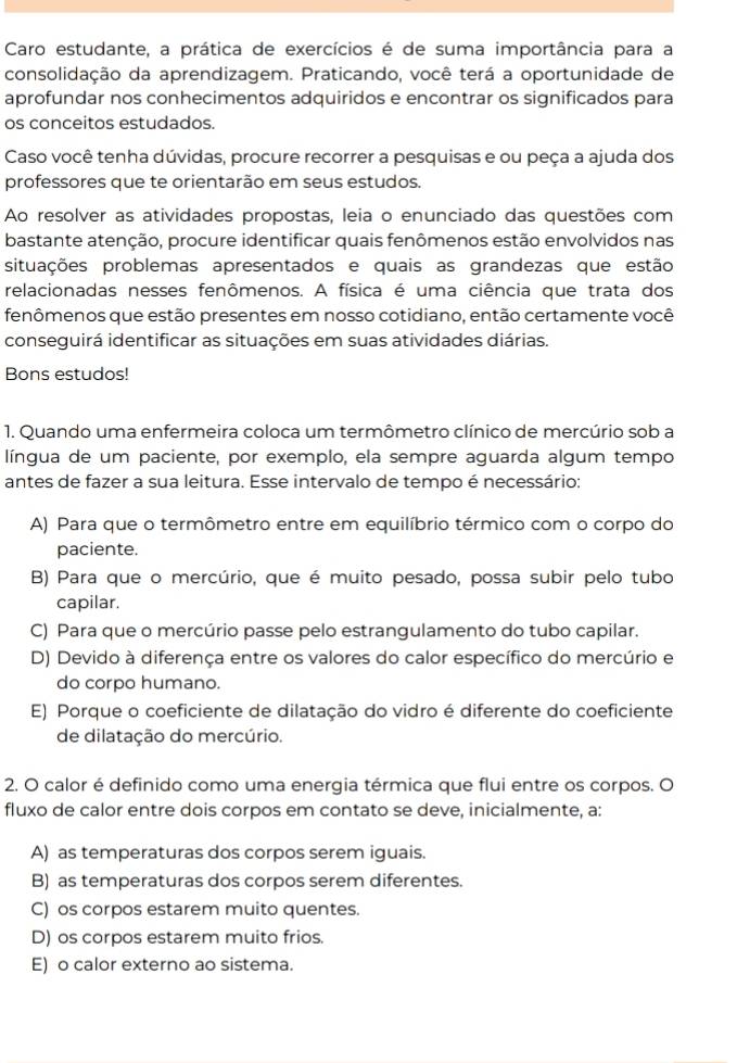 Caro estudante, a prática de exercícios é de suma importância para a
consolidação da aprendizagem. Praticando, você terá a oportunidade de
aprofundar nos conhecimentos adquiridos e encontrar os significados para
os conceitos estudados.
Caso você tenha dúvidas, procure recorrer a pesquisas e ou peça a ajuda dos
professores que te orientarão em seus estudos.
Ao resolver as atividades propostas, leia o enunciado das questões com
bastante atenção, procure identificar quais fenômenos estão envolvidos nas
situações problemas apresentados e quais as grandezas que estão
relacionadas nesses fenômenos. A física é uma ciência que trata dos
fenômenos que estão presentes em nosso cotidiano, então certamente você
conseguirá identificar as situações em suas atividades diárias.
Bons estudos!
1. Quando uma enfermeira coloca um termômetro clínico de mercúrio sob a
língua de um paciente, por exemplo, ela sempre aguarda algum tempo
antes de fazer a sua leitura. Esse intervalo de tempo é necessário:
A) Para que o termômetro entre em equilíbrio térmico com o corpo do
paciente.
B) Para que o mercúrio, que é muito pesado, possa subir pelo tubo
capilar.
C) Para que o mercúrio passe pelo estrangulamento do tubo capilar.
D) Devido à diferença entre os valores do calor específico do mercúrio e
do corpo humano.
E) Porque o coeficiente de dilatação do vidro é diferente do coeficiente
de dilatação do mercúrio.
2. O calor é definido como uma energia térmica que flui entre os corpos. O
fluxo de calor entre dois corpos em contato se deve, inicialmente, a:
A) as temperaturas dos corpos serem iguais.
B) as temperaturas dos corpos serem diferentes.
C) os corpos estarem muito quentes.
D) os corpos estarem muito frios.
E) o calor externo ao sistema.