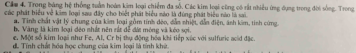 Trong bảng hệ thống tuần hoàn kim loại chiếm đa số. Các kim loại cũng có rất nhiều ứng dụng trong đời sống. Trong
các phát biểu về kim loại sau đây cho biết phát biểu nào là đúng phát biểu nào là sai.
a. Tính chất vật lý chung của kim loại gồm tính dẻo, dẫn nhiệt, dẫn điện, ánh kim, tính cứng.
b. Vàng là kim loại dẻo nhất nên rất dễ dát mỏng và kéo sợi.
c. Một số kim loại như Fe, Al, Cr bị thụ động hóa khi tiếp xúc với sulfuric acid đặc.
d. Tính chất hóa học chung của kim loại là tính khử.