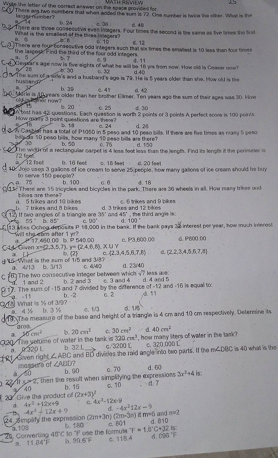 MATH REVIEW
Write the letter of the correct answer on the space provided for.
1 There are two numbers that when added the sum is 72. One number is twice the other. What is the
larger number?
a 14 b. 24 c. 36 d. 48
5. 2. There are three consecutive even integers. Four times the second is the same as five times the first
What is the smallest of the three integers?
a. 6 b. 8 c.10 d. 12
. )There are four consecutive odd integers such that six times the smallest is 10 less than four times
the largest. Find the third of the four odd integers.
a. 5 b. 7 c. 9 d. 11
Ceasar's age now is five eights of what he will be 18 yrs from now. How old is Ceasar now?
a 28 b. 30 c. 32 d.40
5. The sum of a wife's and a husband's age is 79. He is 5 years older than she. How old is the
husband ?
a. 37 b. 39 c. 41 d. 42
6. Merle is 10 years older than her brother Ellmer. Ten years ago the sum of their ages was 30. How
old is tmer now?
15 b.20 c. 25 d. 30
A test has 42 questions. Each question is worth 2 points or 3 points A perfect score is 100 points
How many 3 point questions are there?
a 16 b. 18 c. 24 d. 26
8. A Cashier has a total of P1050 in 5 peso and 10 peso bills. If there are five times as many 5 peso
bills as 10 peso bills, how many 10 peso bills are there?
30 b.50 c. 75 d. 150
. The width of a rectangular carpet is 4 less feet less than the length. Find its length if the perimeter is
72 feet.
a 12 feet b. 16 feet c. 18 feet d. 20 feet
10. Jojo uses 3 gallons of ice cream to serve 25 people, how many gallons of ice cream should he buy
to serve 150 people?
a. 75 b. 100 c. 6 d. 18
1. There are 15 tricycles and bicycles in the park. There are 36 wheels in all. How many trikes and
bikes are there?
a. 5 trikes and 10 bikes c. 6 trikes and 9 bikes
b. 7 trikes and 8 bikes d. 3 trikes and 12 bikes
12) If two angles of a triangle are 35° and 45° the third angle is:
55° b 85° C. 90° d. 100°
13. Miss Ochoa deposits P 18,000 in the bank. If the bank pays 32 interest per year, how much interest
will she earn after 1 yr?
a. P 17,460.00 b. P 540.00 c. P3,600.00 d. P800.00
C 14. Given x= 2,3,5,7 , y= 2,4,6,8 ,X∪
a.  b. 2 C.  2,3,4,5,6,7,8 d.  2 ,2,3,4,5,6,7,8
d  15. What is the sum of 1/5 and 3/8?
a. 4/13 b. 3/13 c. 4/40 d. 23/40
C 16. The two consecutive integer between which sqrt(7) less are:
a. 1 and 2 b. 2 and 3 c. 3 and 4 d. 4 and 5
17. The sum of -15 and 7 divided by the difference of -12 and -16 is equal to:
a. -11 b. -2 c. 2 d. 11
18 What is ½ of 3/9?
a. 4 ½ b. 3 ½ c. 1/3 d. 1/6
a 19. The measure of the base and height of a triangle is 4 cm and 10 cm respectively. Determine its
area.
a. 10cm^2 b. 20cm^2 C. 30cm^2 d. 40cm^2
20. The velume of water in the tank is 320cm^3 , how many liters of water in the tank?
a. 0.320 L b.32 L c. 3200L c. 320,000 L
21 Given right ∠ ABC and BD divides the raid angle into two parts. If the m∠ DBC is 40 what is the
measure of ∠ ABD 7
a. 50
b. 90 c.70 d. 60
22 1fx=2 , then the result when simplifying the expressions 3x^2+4 is:
a 40 b. 16 c. 10 d. 7
2 Give the product of (2x+3)^2
a. 4x^2+12x+9 C. 4x^2-12x-9
-4x^2-12x+9
d. -4x^212x-9
24. Simplify the expression (2m+3r ) (2m-3n) if m=6 and n=2
a.108 b. 180 c. 801 d. 810
25. Converting 48°C to°F use the formula^-F=1.dot 8C+32 is:
8. 11.84°F b. 89.6°F c. 118.4 d. 8 36°