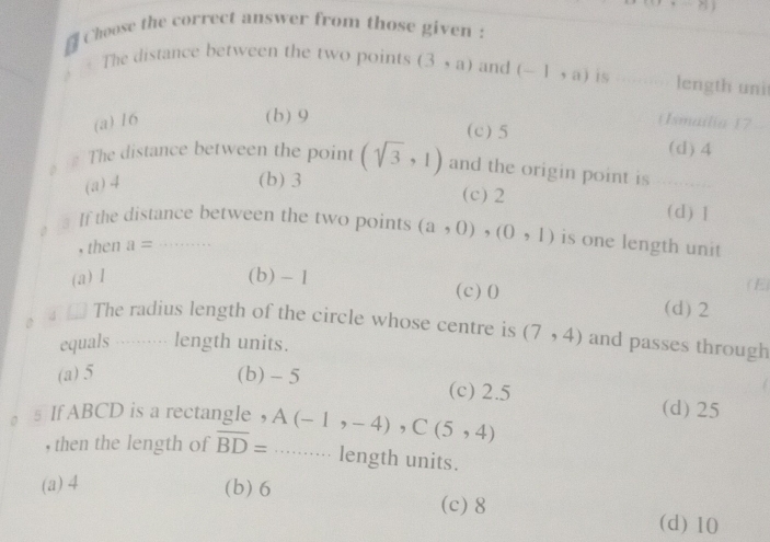 Choose the correct answer from those given :
The distance between the two points (3,a) and (-1,a) is length uni
(b) 9 (c) 5
(a) 16 (Ismailia ) 7
(d) 4
The distance between the point (sqrt(3),1) and the origin point is
(a) 4
(b) 3 (c) 2 (d) ]
3 If the distance between the two points (a,0),(0,1) is one length unit 
, then a=
(a) 1 (b) - 1 ( E)
(c) 0 (d) 2
4 The radius length of the circle whose centre is (7,4) and passes through
equals length units.
(a) 5 (b) - 5 (c) 2.5 (d) 25
s If ABCD is a rectangle ， A(-1,-4), C(5,4)
, then the length of overline BD=......... length units.
(a) 4 (b) 6 (c) 8
(d) 10