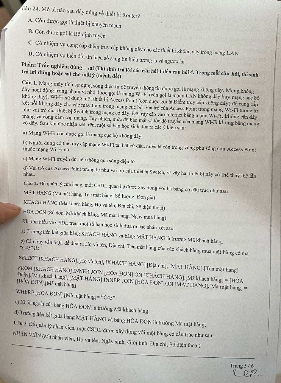 Mô tả nào sau đây đúng về thiết bị Router?
A. Còn được gọi là thiết bị chuyển mạch
B. Còn được gọi là Bộ định tuyến
C. Có nhiệm vụ cung cấp điểm truy cập không dây cho các thiết bị không dây trong mạng LAN
D. Có nhiệm vụ biến đồi tín hiệu số sang tín hiệu tương tụ và ngược lại
Phần: Trắc nghiệm đúng - sai (Thí sinh trả lời các câu hỏi 1 đến câu hỏi 4. Trong mỗi câu hỏi, thí sinh
trả lời đúng hoặc sai cho mỗi ý (mệnh đề))
Câu 1. Mạng máy tính sử dụng sóng điện từ để truyền thông tin được gọi là mạng không dây. Mạng không
dây hoạt động trong phạm vi nhỏ được gọi là mạng Wi-Fi (còn gọi là mạng LAN không dây hay mạng cục bộ
không dây). Wi-Fi sử dụng một thiết bị Access Point (còn được gọi là Điểm truy cập không dây) để cung cấp
kết nối không dây cho các máy trạm trong mạng cục bộ. Vai trò của Access Point trong mạng Wi-Fi tương tự
như vai trò của thiết bị Switch trong mạng có dây. Để truy cập vào Internet bằng mạng Wi-Fi, không cần dây
mạng và cổng cắm cáp mạng. Tuy nhiên, mức độ bảo mật và tốc độ truyền của mạng Wi-Fi không bằng mạng
có dây. Sau khi đọc nhận xét trên, một số bạn học sinh đưa ra các ý kiến sau:
a) Mạng Wi-Fi còn được gọi là mạng cục bộ không dây
b) Người dùng có thế truy cập mạng Wi-Fi tại bất cứ đâu, miễn là còn trong vùng phủ sóng của Access Point
thuộc mạng Wi-Fi dó.
c) Mạng Wi-Fi truyền dữ liệu thông qua sóng điện từ
d) Vai trò của Access Point tương tự như vai trò của thiết bị Switch, vì vậy hai thiết bị này có thể thay thế lẫn
nhau.
Câu 2. Đề quản lý cửa hàng, một CSDL quan hệ được xây dựng với ba bảng có cấu trúc như sau:
MặT HÀNG (Mã mặt hàng, Tên mặt hàng, Số lượng, Đơn giá)
KHÁCH HÀNG (Mã khách hàng, Họ và tên, Địa chỉ, Số điện thoại)
HÓA ĐƠN (Số đơn, Mã khách hàng, Mã mặt hàng, Ngày mua hàng)
Khi tìm hiểu về CSDL trên, một số bạn học sinh đưa ra các nhận xét sau:
a) Trường liên kết giữa bảng KHÁCH HÀNG và bảng MặT HÀNG là trường Mã khách hàng.
b) Câu truy vấn SQL đề đưa ra Họ và tên, Địa chỉ, Tên mặt hàng của các khách hàng mua mặt hàng có mã
“C45” là:
SELECT [KHÁCH HÀNG].[Họ và tên], [KHÁCH HÀNG].[Địa chỉ], [MặT HÀNG].[Tên mặt hàng]
FROM [KHÁCH HÀNG] INNER JOIN [HÓA ĐƠN] ON [KHÁCH HÀNG].[Mã khách hàng] = [HÓA
ĐƠN].[Mã khách hàng], [MĂT HÀNG] INNER JOIN [HÓA ĐƠN] ON [MĂT HÀNG].[Mã mặt hàng] =
[HÓA ĐƠN].[Mã mặt hàng]
WHERE [HÓA ĐƠN].[Mã mặt hàng] =''C45'
c) Khóa ngoài của bảng HÓA ĐƠN là trường Mã khách hàng
d) Trường liên kết giữa bảng MặT HÀNG và bảng HÓA ĐƠN là trường Mã mặt hàng;
Câu 3. Để quản lý nhân viên, một CSDL được xây dựng với một bảng có cấu trúc như sau:
NHÂN VIÊN (Mã nhân viên, Họ và tên, Ngày sinh, Giới tính, Địa chỉ, Số điện thoại)
Trang 5 / 6