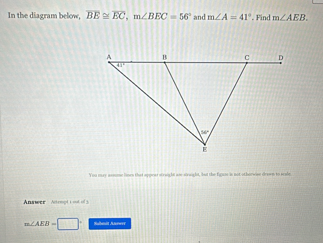 In the diagram below, overline BE≌ overline EC,m∠ BEC=56° and m∠ A=41°. Find m∠ AEB.
You may assume lines that appear straight are straight, but the figure is not otherwise drawn to scale.
Answer Attempt 1 out of 3
m∠ AEB=□° Submit Answer