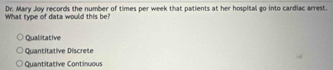 Dr. Mary Joy records the number of times per week that patients at her hospital go into cardiac arrest.
What type of data would this be?
Qualitative
Quantitative Discrete
Quantitative Continuous