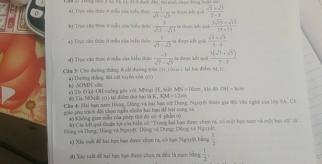 Cau 2: Trong mới ý a), b), c), d) ở dưới đây, thí sinh chọn đúng hoặc sai:
0 a) Trục căn thức ở mẫu của biểu thức  1/sqrt(5)-sqrt(3)  ta được kết quả  (sqrt(5)+sqrt(3))/5-3 
b) Trục căn thức ở mẫu của biểu thức  3/sqrt(15)-sqrt(13)  ta được kết quả  (3sqrt(15)+sqrt(13))/15+13 
c) Trục căn thức ở mẫu của biểu thức  1/sqrt(5)-sqrt(3)  ta được kết quả  (sqrt(5)+sqrt(3))/5-3 
d) Trục căn thức ở mẫu của biểu thức  (-3)/sqrt(7)-sqrt(5)  ta được kết quả  (3(sqrt(7)+sqrt(5)))/7-5 
Câu 3: Cho đường thẳng a cắt đường tròn (O;10cm) tại hai điểm M,N
a) Đường thẳng alà cát tuyến của (0)
b) ∆OMN cân
c) Từ O kẻ OH vuông góc với MNtại H, biết MN=16cm , khi đó OH=8cm
d) Tia NOcắt (0) tại điểm thứ hai là K, K M=12cm
Câu 4: Hai bạn nam Hùng, Dũng và hai bạn nữ Dung, Nguyệt tham gia đội văn nghệ của lớp 9A. Cô
giáo phụ trách đội chọn ngẫu nhiên hai bạn để hát song ca.
a) Không gian mẫu của phép thử đó có 4 phần tử.
b) Các kết quả thuận lợi của biến cố “Trong hai bạn được chọn ra, có một bạn nam và một bạn nữ” là:
Hùng và Dung; Hùng và Nguyệt; Dũng và Dung; Dũng và Nguyệt.
c) Xác suất để hai bạn bạn được chọn ra, có bạn Nguyệt bằng  1/2 .
d) Xác suất đề hai bạn bạn được chọn ra đều là nam bằng  1/2 .